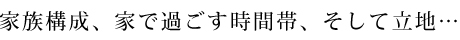 家族構成、家で過ごす時間帯、そして立地…