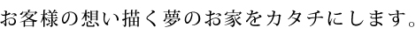 お客様の想い描く夢のお家をカタチにします。